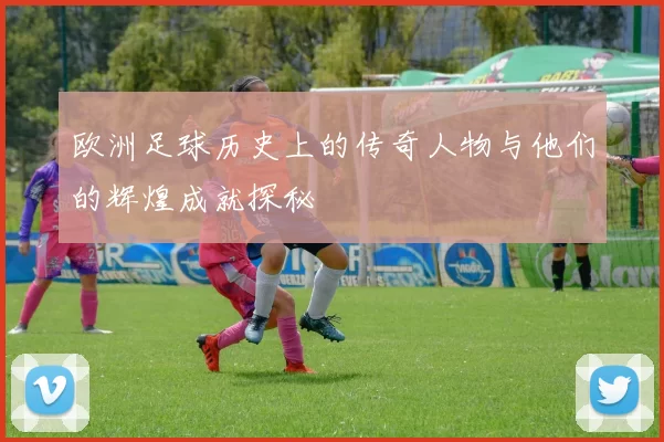 欧洲足球历史上的传奇人物与他们的辉煌成就探秘