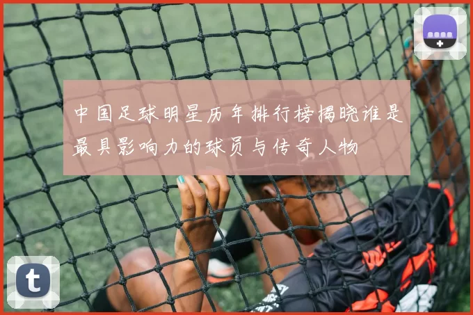 中国足球明星历年排行榜揭晓谁是最具影响力的球员与传奇人物