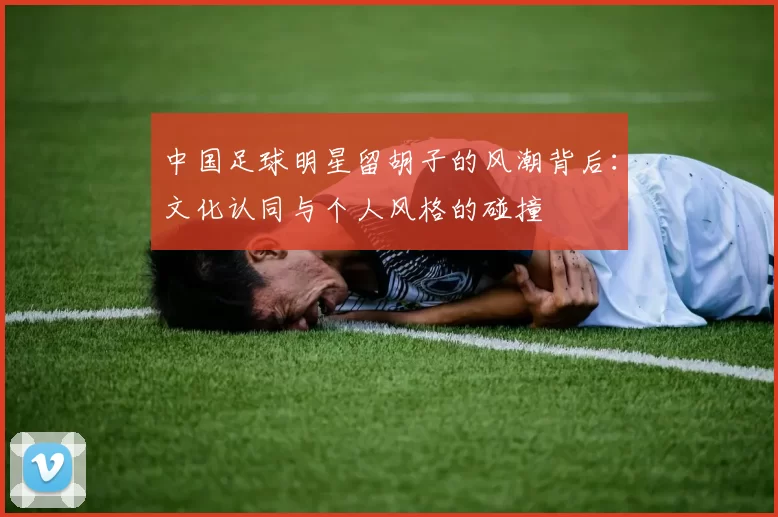 中国足球明星留胡子的风潮背后：文化认同与个人风格的碰撞