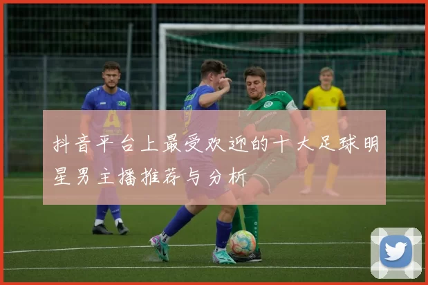 抖音平台上最受欢迎的十大足球明星男主播推荐与分析