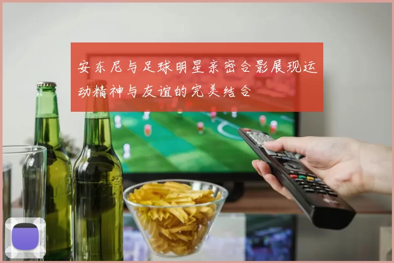 安东尼与足球明星亲密合影展现运动精神与友谊的完美结合