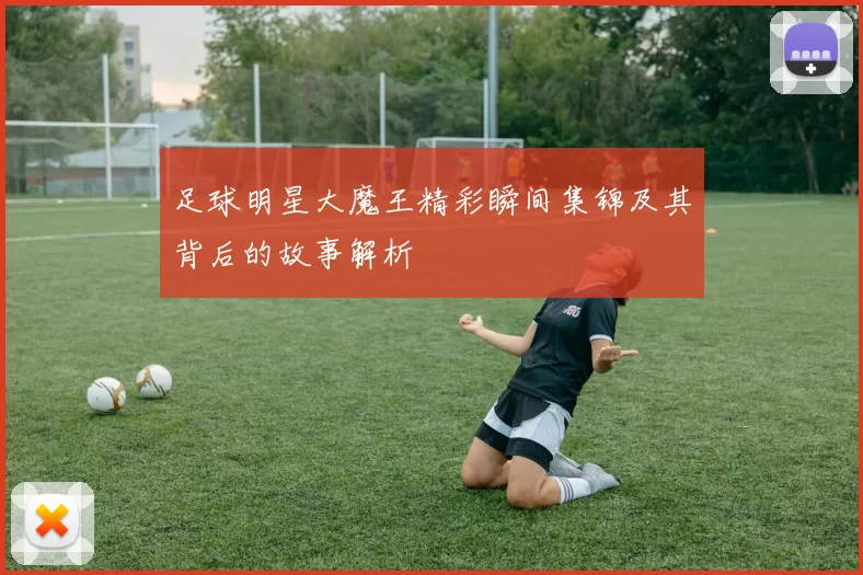 足球明星大魔王精彩瞬间集锦及其背后的故事解析