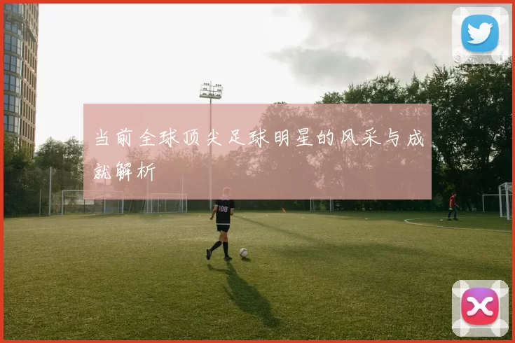 当前全球顶尖足球明星的风采与成就解析