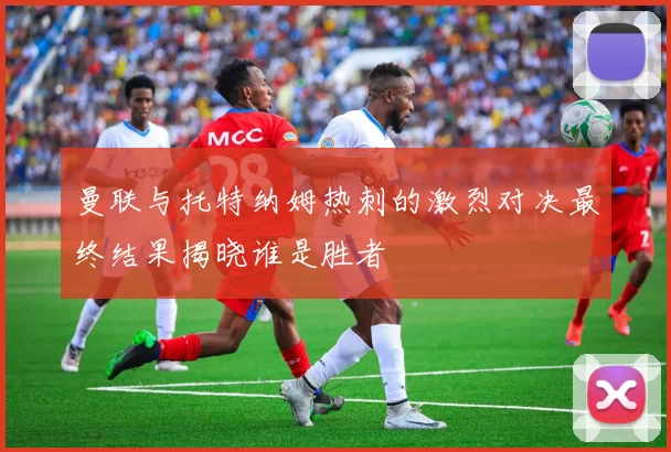 曼联与托特纳姆热刺的激烈对决最终结果揭晓谁是胜者