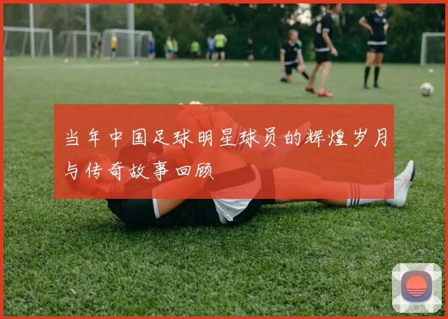 当年中国足球明星球员的辉煌岁月与传奇故事回顾