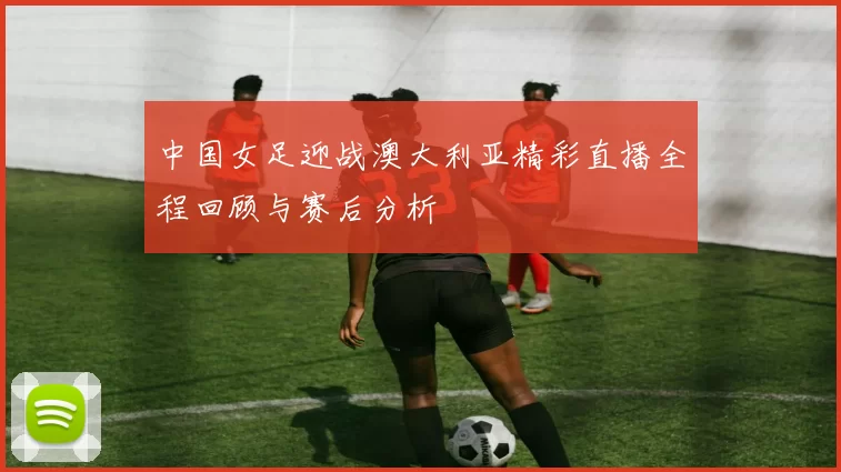 中国女足迎战澳大利亚精彩直播全程回顾与赛后分析