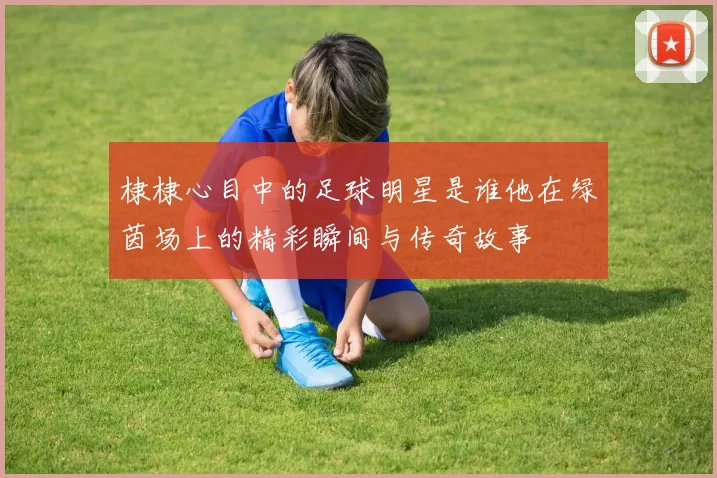 棣棣心目中的足球明星是谁他在绿茵场上的精彩瞬间与传奇故事