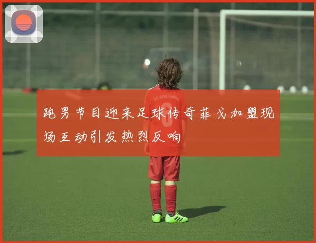 跑男节目迎来足球传奇菲戈加盟现场互动引发热烈反响