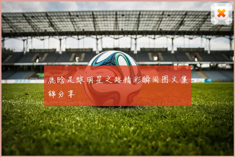 鹿晗足球明星之路精彩瞬间图文集锦分享