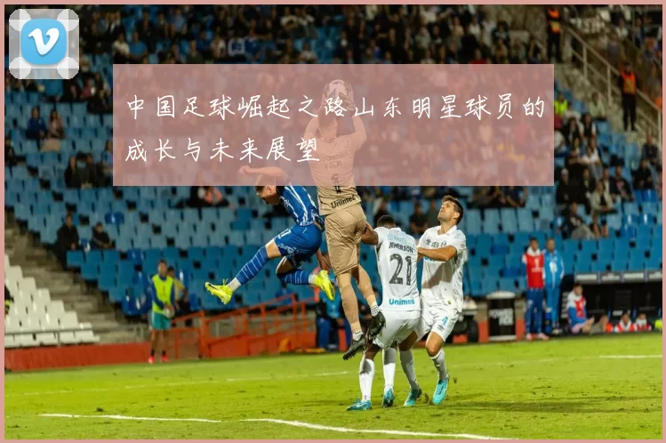 中国足球崛起之路山东明星球员的成长与未来展望