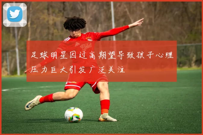 足球明星因过高期望导致孩子心理压力巨大引发广泛关注