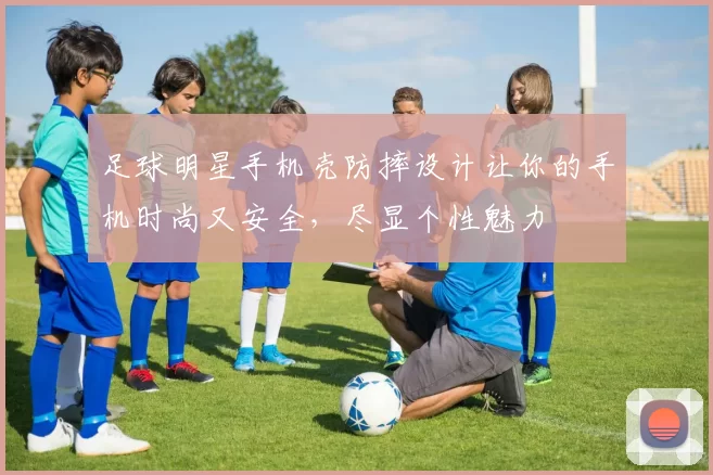 足球明星手机壳防摔设计让你的手机时尚又安全，尽显个性魅力