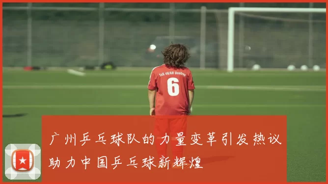 广州乒乓球队的力量变革引发热议助力中国乒乓球新辉煌