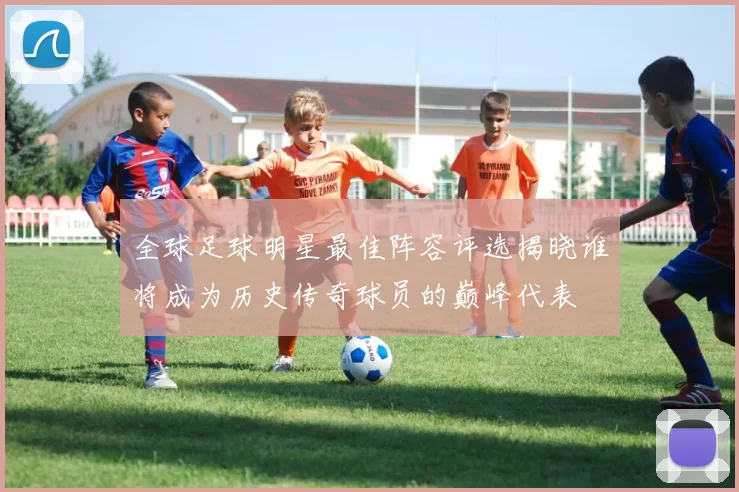 全球足球明星最佳阵容评选揭晓谁将成为历史传奇球员的巅峰代表