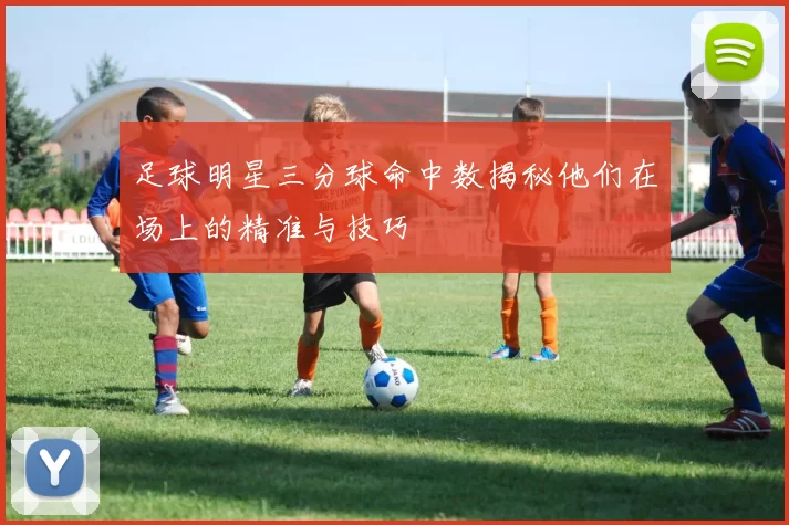 足球明星三分球命中数揭秘他们在场上的精准与技巧