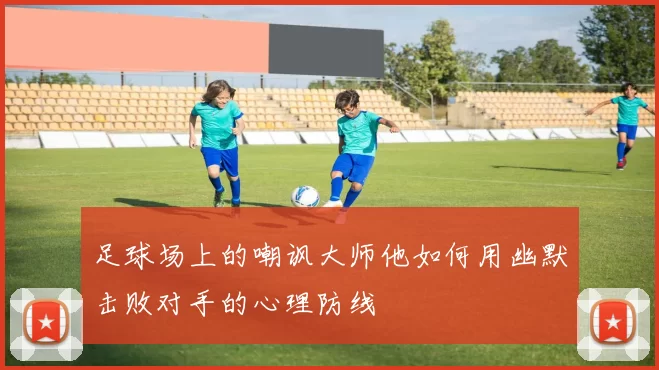 足球场上的嘲讽大师他如何用幽默击败对手的心理防线
