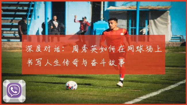 深度对话：周秀英如何在网球场上书写人生传奇与奋斗故事