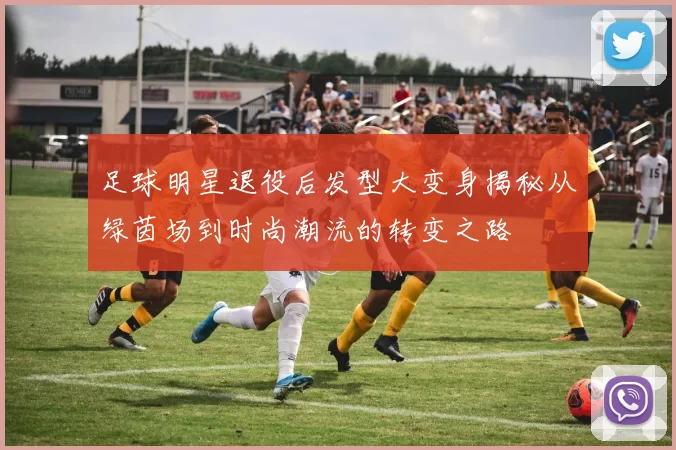 足球明星退役后发型大变身揭秘从绿茵场到时尚潮流的转变之路