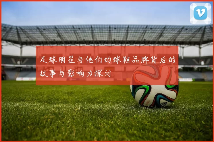 足球明星与他们的球鞋品牌背后的故事与影响力探讨