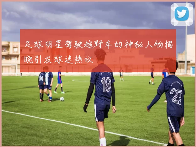 足球明星驾驶越野车的神秘人物揭晓引发球迷热议