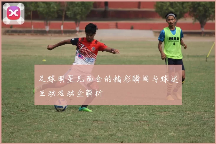 足球明星见面会的精彩瞬间与球迷互动活动全解析