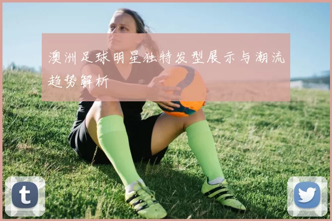 澳洲足球明星独特发型展示与潮流趋势解析