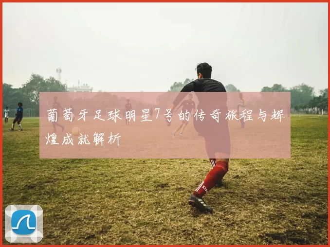 葡萄牙足球明星7号的传奇旅程与辉煌成就解析