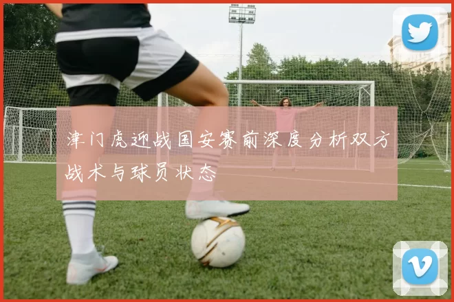 津门虎迎战国安赛前深度分析双方战术与球员状态