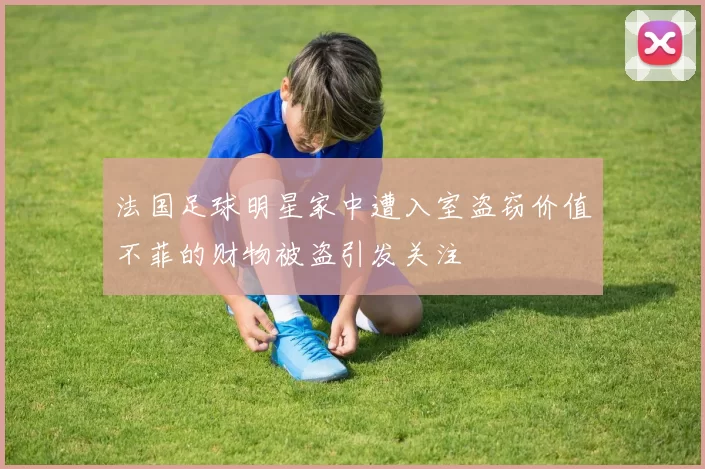 法国足球明星家中遭入室盗窃价值不菲的财物被盗引发关注