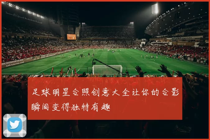 足球明星合照创意大全让你的合影瞬间变得独特有趣