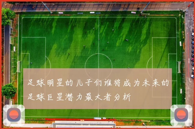 足球明星的儿子们谁将成为未来的足球巨星潜力最大者分析