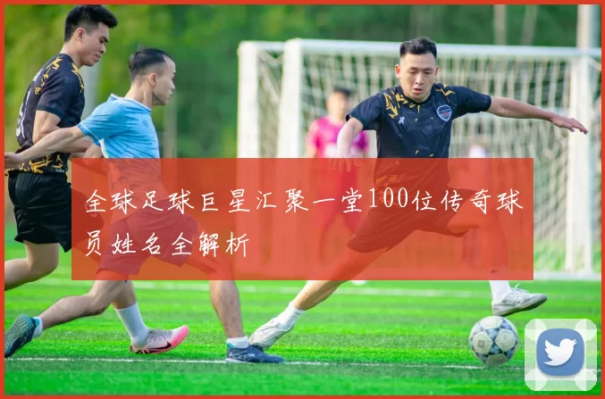 全球足球巨星汇聚一堂100位传奇球员姓名全解析
