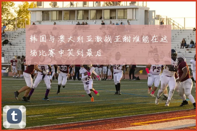 韩国与澳大利亚激战正酣谁能在这场比赛中笑到最后