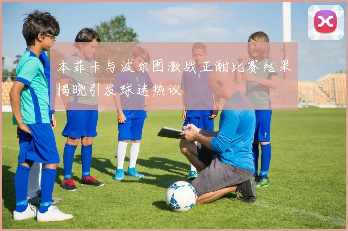 本菲卡与波尔图激战正酣比赛结果揭晓引发球迷热议