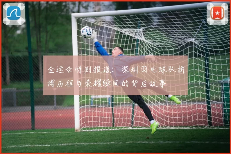 全运会特别报道：深圳羽毛球队拼搏历程与荣耀瞬间的背后故事