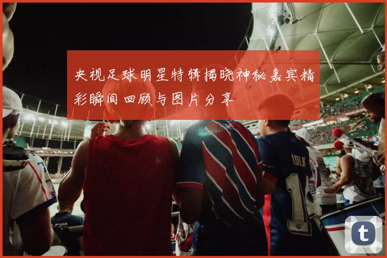 央视足球明星特辑揭晓神秘嘉宾精彩瞬间回顾与图片分享