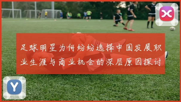 足球明星为何纷纷选择中国发展职业生涯与商业机会的深层原因探讨