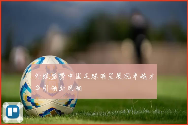 外媒盛赞中国足球明星展现卓越才华引领新风潮