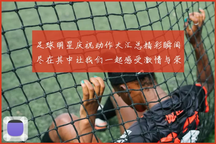 足球明星庆祝动作大汇总精彩瞬间尽在其中让我们一起感受激情与荣耀