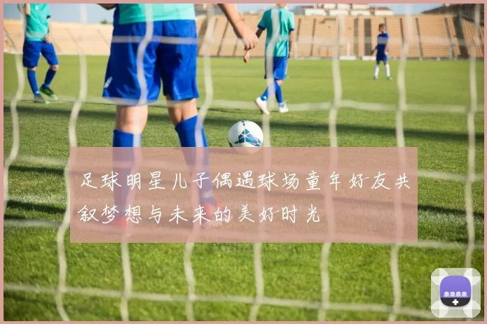 足球明星儿子偶遇球场童年好友共叙梦想与未来的美好时光