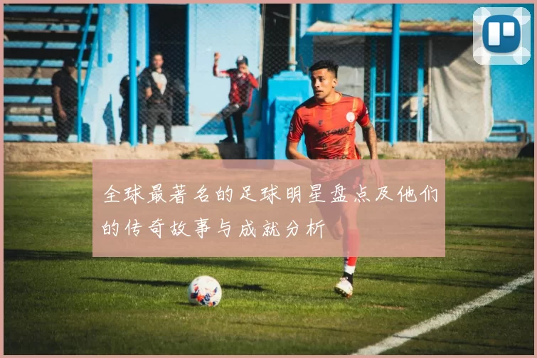 全球最著名的足球明星盘点及他们的传奇故事与成就分析