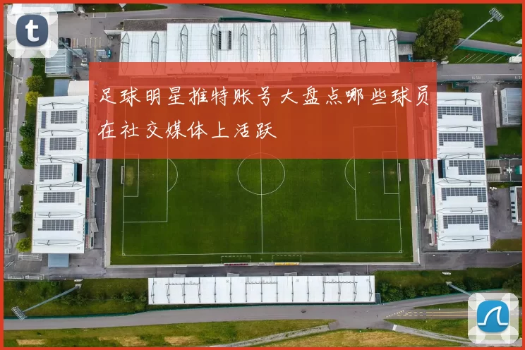 足球明星推特账号大盘点哪些球员在社交媒体上活跃