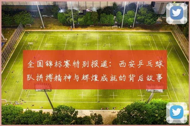 全国锦标赛特别报道：西安乒乓球队拼搏精神与辉煌成就的背后故事