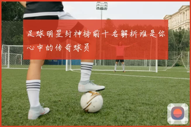 足球明星封神榜前十名解析谁是你心中的传奇球员
