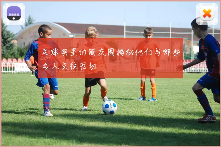 足球明星的朋友圈揭秘他们与哪些名人交往密切