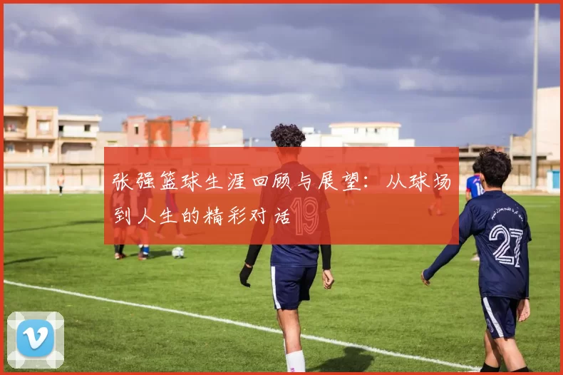 张强篮球生涯回顾与展望：从球场到人生的精彩对话