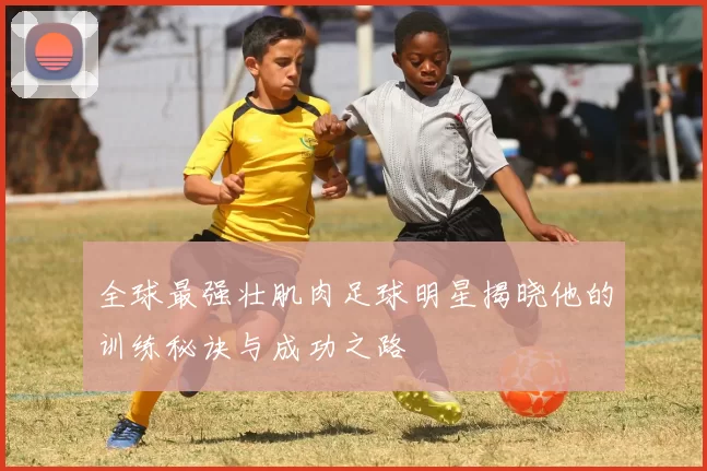 全球最强壮肌肉足球明星揭晓他的训练秘诀与成功之路