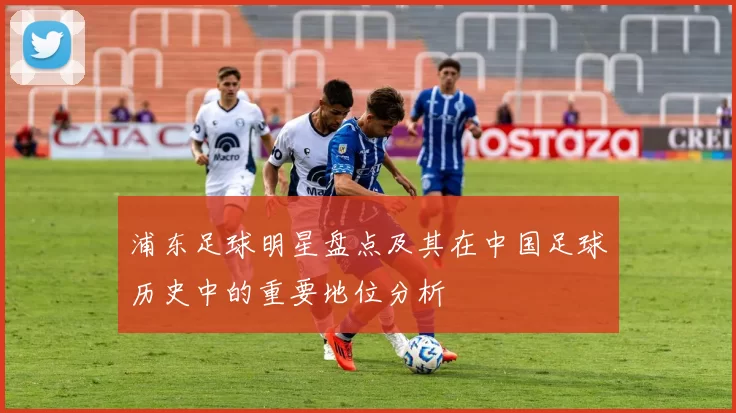 浦东足球明星盘点及其在中国足球历史中的重要地位分析