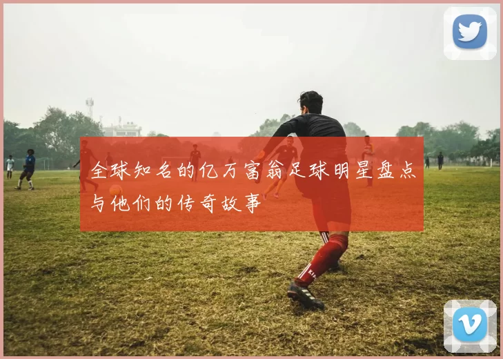 全球知名的亿万富翁足球明星盘点与他们的传奇故事