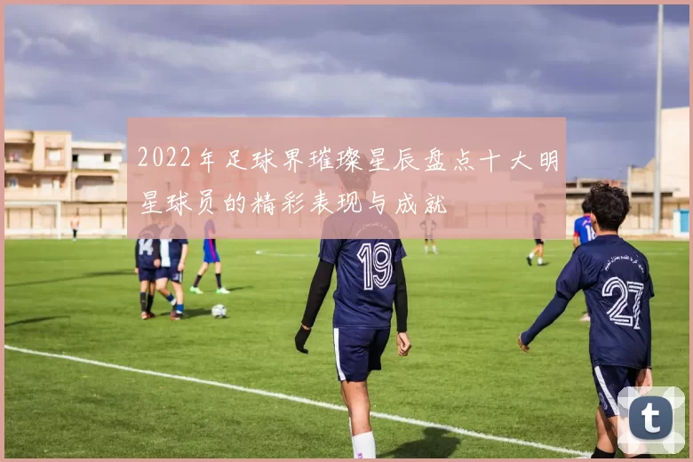 2022年足球界璀璨星辰盘点十大明星球员的精彩表现与成就